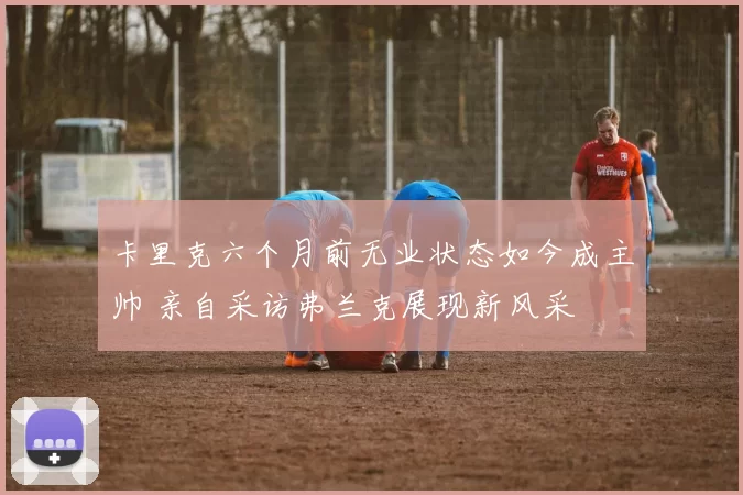 卡里克六个月前无业状态如今成主帅 亲自采访弗兰克展现新风采